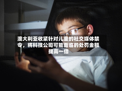 澳大利亚收紧针对儿童的社交媒体禁令	，将科技公司可能面临的处罚金额提高一倍-第3张图片