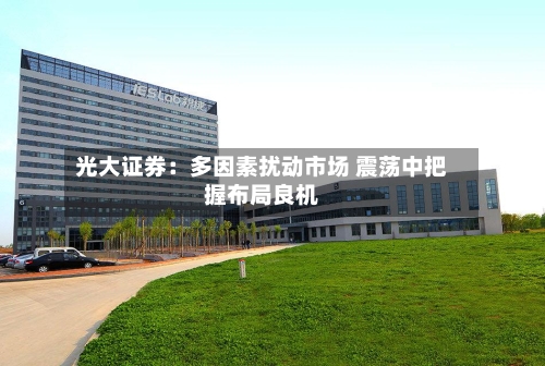 光大证券：多因素扰动市场 震荡中把握布局良机