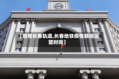 【疫情长春轨道,长春地铁疫情期间运营时间】