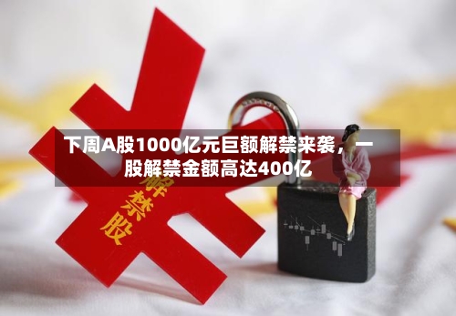 下周A股1000亿元巨额解禁来袭，一股解禁金额高达400亿