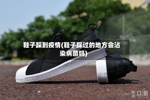鞋子踩到疫情(鞋子踩过的地方会沾染病菌吗)-第3张图片
