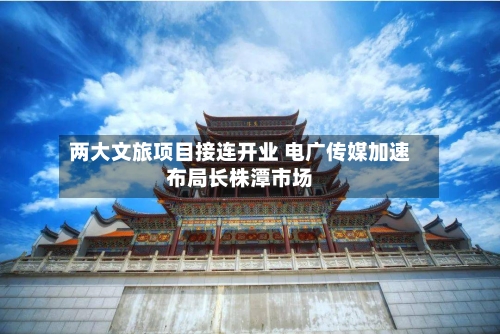 两大文旅项目接连开业 电广传媒加速布局长株潭市场