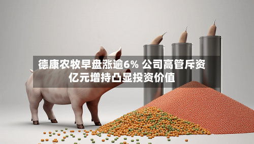 德康农牧早盘涨逾6% 公司高管斥资亿元增持凸显投资价值