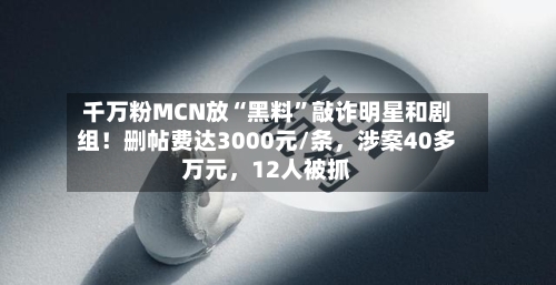 千万粉MCN放“黑料”敲诈明星和剧组！删帖费达3000元/条，涉案40多万元	，12人被抓-第3张图片