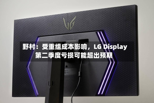野村：受重组成本影响，LG Display第二季度亏损可能超出预期