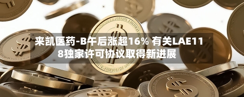 来凯医药-B午后涨超16% 有关LAE118独家许可协议取得新进展-第2张图片
