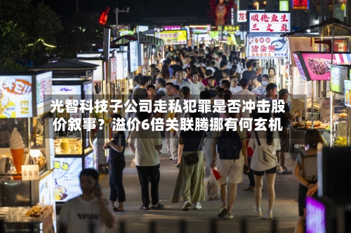 光智科技子公司走私犯罪是否冲击股价叙事？溢价6倍关联腾挪有何玄机