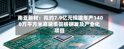 南亚新材：拟约7.9亿元投建年产1400万平方米高端覆铜板研发及产业化项目-第2张图片
