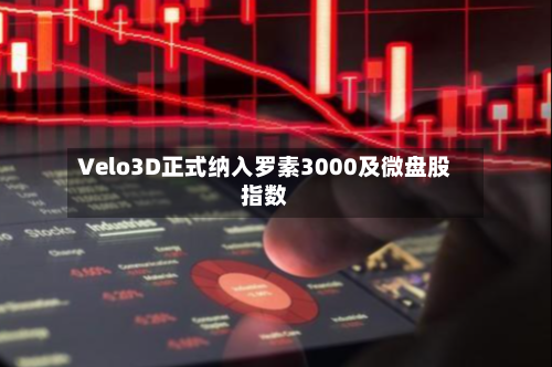 Velo3D正式纳入罗素3000及微盘股指数