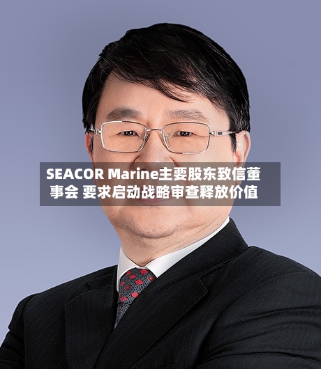 SEACOR Marine主要股东致信董事会 要求启动战略审查释放价值-第2张图片