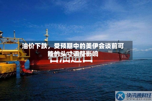 油价下跌，受预期中的美伊会谈前可能的头寸调整影响