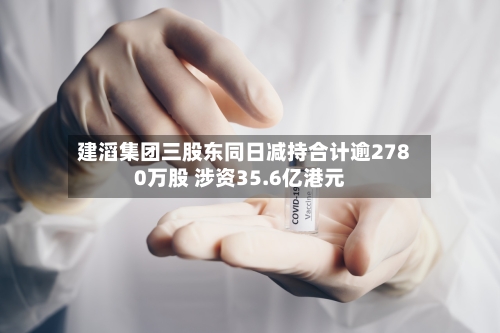 建滔集团三股东同日减持合计逾2780万股 涉资35.6亿港元