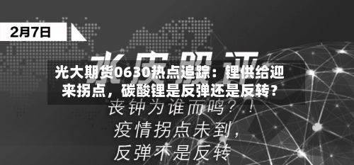光大期货0630热点追踪：锂供给迎来拐点，碳酸锂是反弹还是反转？