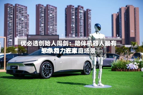 优必选创始人周剑：陪伴机器人最有想象力，近来50%精力在家庭场景