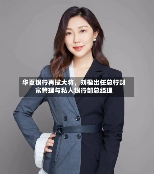 华夏银行再揽大将，刘楹出任总行财富管理与私人银行部总经理-第2张图片