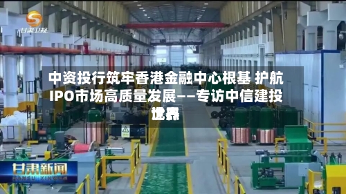 中资投行筑牢香港金融中心根基 护航IPO市场高质量发展——专访中信建投世界沈杰