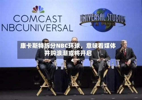康卡斯特拆分NBC环球	，意味着媒体并购浪潮或将开启-第3张图片