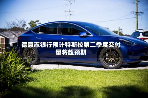 德意志银行预计特斯拉第二季度交付量将超预期