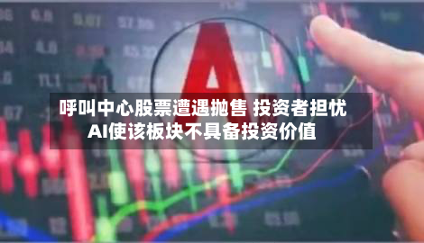 呼叫中心股票遭遇抛售 投资者担忧AI使该板块不具备投资价值