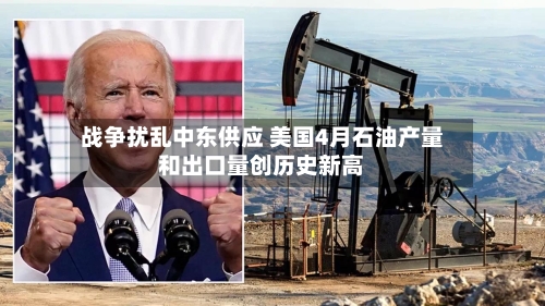 战争扰乱中东供应 美国4月石油产量和出口量创历史新高