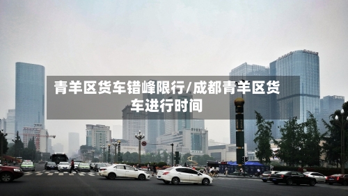 青羊区货车错峰限行/成都青羊区货车进行时间-第2张图片