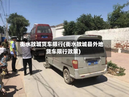 衡水故城货车限行(衡水故城县外地货车限行政策)-第2张图片