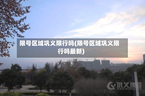 限号区域巩义限行吗(限号区域巩义限行吗最新)
