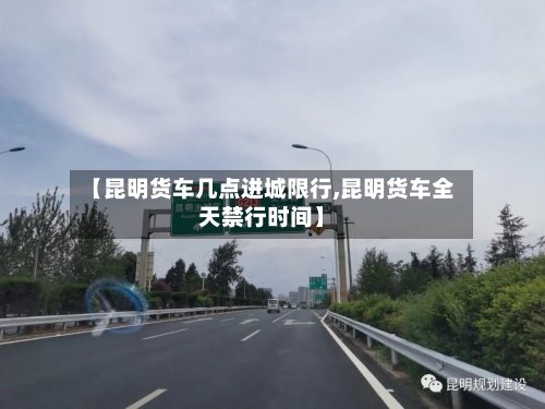 【昆明货车几点进城限行,昆明货车全天禁行时间】-第2张图片