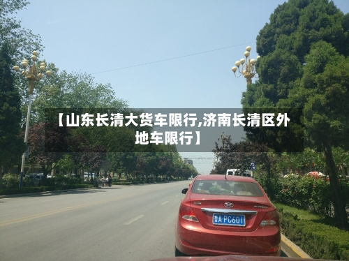 【山东长清大货车限行,济南长清区外地车限行】-第2张图片