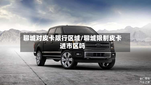聊城对皮卡限行区域/聊城限制皮卡进市区吗