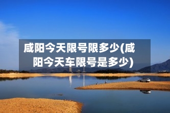 咸阳今天限号限多少(咸阳今天车限号是多少)