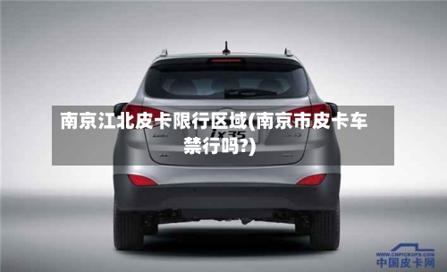 南京江北皮卡限行区域(南京市皮卡车禁行吗?)