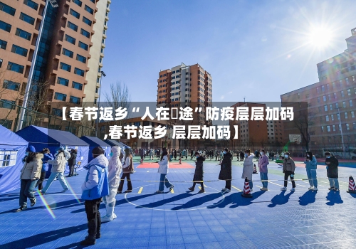 【春节返乡“人在囧途	”防疫层层加码,春节返乡 层层加码】-第3张图片