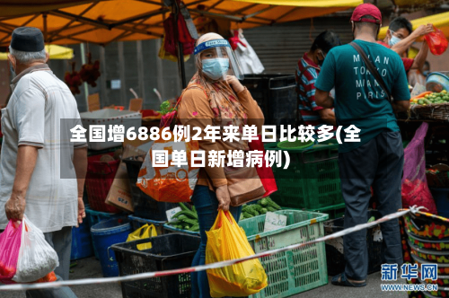 全国增6886例2年来单日比较多(全国单日新增病例)
