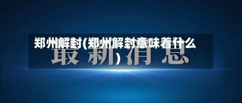 郑州解封(郑州解封意味着什么)-第2张图片