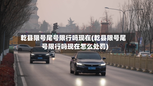 乾县限号尾号限行吗现在(乾县限号尾号限行吗现在怎么处罚)