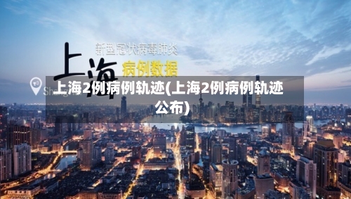 上海2例病例轨迹(上海2例病例轨迹公布)-第2张图片