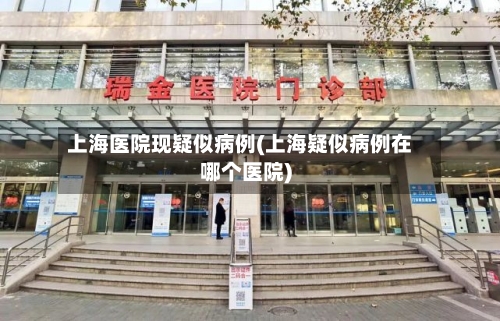 上海医院现疑似病例(上海疑似病例在哪个医院)