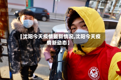 【沈阳今天疫情最新情况,沈阳今天疫情新动态】