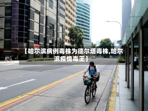 【哈尔滨病例毒株为德尔塔毒株,哈尔滨疫情毒王】