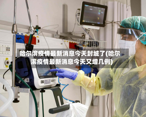 哈尔滨疫情最新消息今天封城了(哈尔滨疫情最新消息今天又增几例)