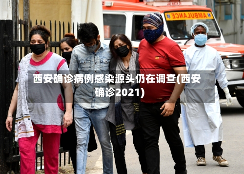 西安确诊病例感染源头仍在调查(西安确诊2021)
