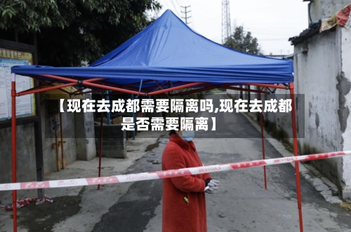 【现在去成都需要隔离吗,现在去成都是否需要隔离】
