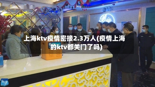 上海ktv疫情密接2.3万人(疫情上海的ktv都关门了吗)-第2张图片