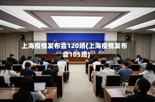 上海疫情发布会120场(上海疫情发布会105场)