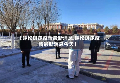 【呼伦贝尔疫情最新消息,呼伦贝尔疫情最新消息今天】-第2张图片