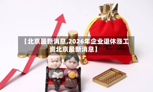 【北京最新消息,2026年企业退休涨工资北京最新消息】-第2张图片