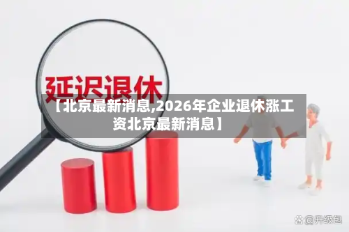 【北京最新消息,2026年企业退休涨工资北京最新消息】