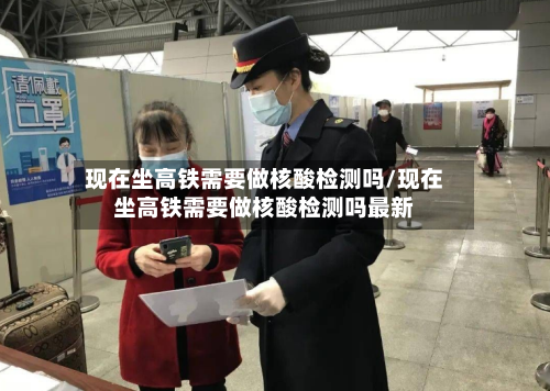 现在坐高铁需要做核酸检测吗/现在坐高铁需要做核酸检测吗最新
