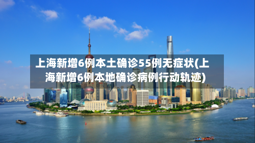 上海新增6例本土确诊55例无症状(上海新增6例本地确诊病例行动轨迹)-第2张图片